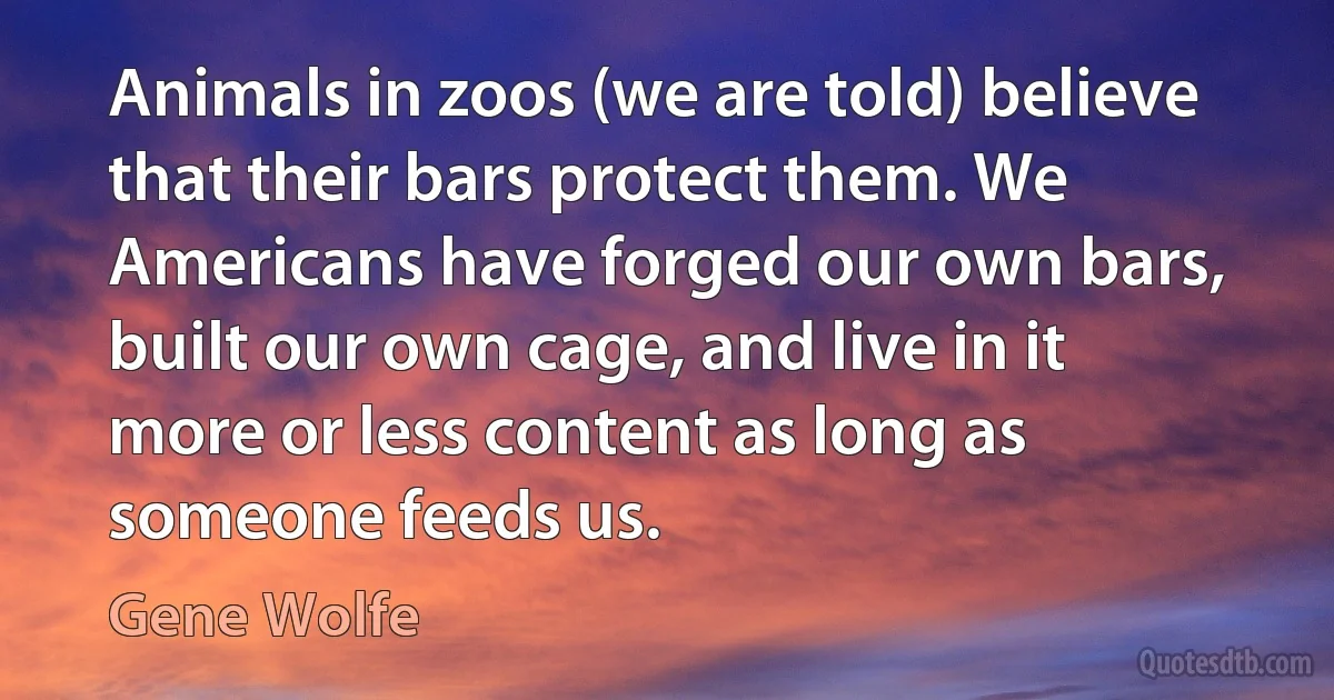 Animals in zoos (we are told) believe that their bars protect them. We Americans have forged our own bars, built our own cage, and live in it more or less content as long as someone feeds us. (Gene Wolfe)