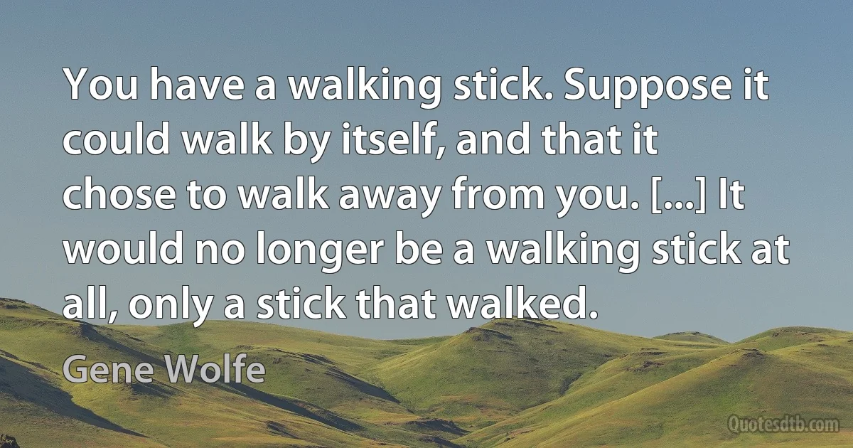 You have a walking stick. Suppose it could walk by itself, and that it chose to walk away from you. [...] It would no longer be a walking stick at all, only a stick that walked. (Gene Wolfe)