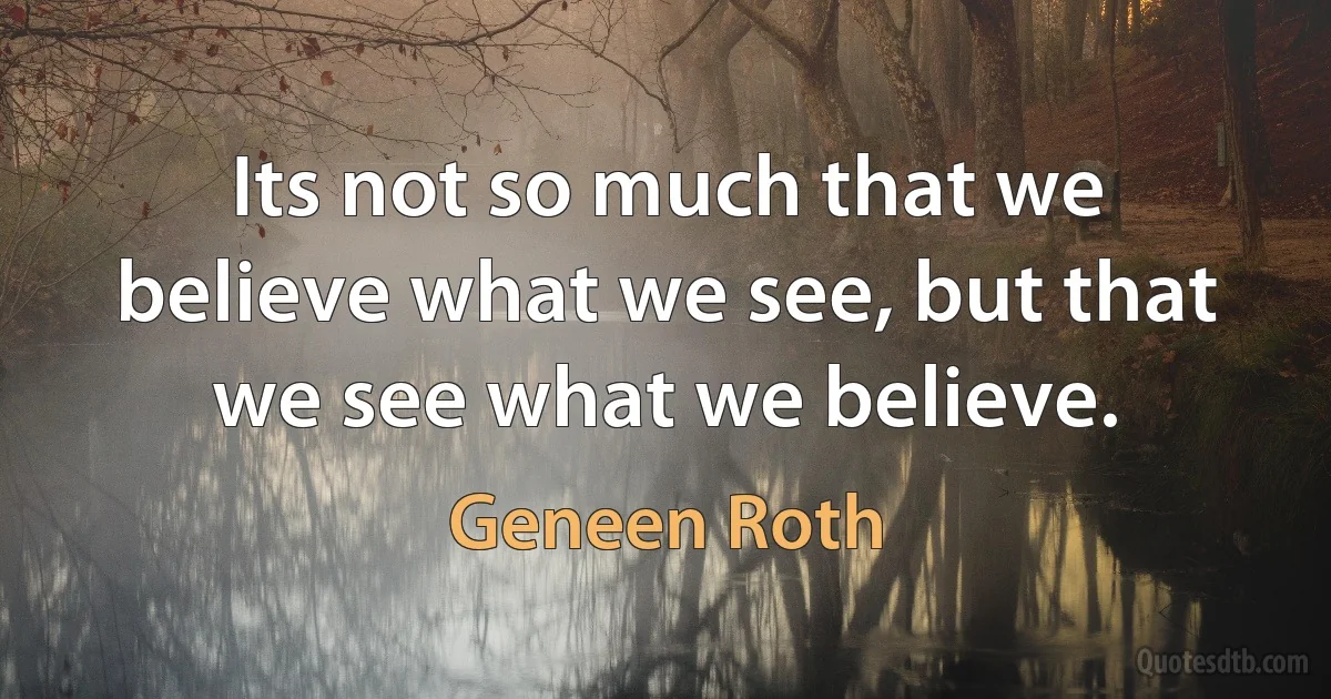 Its not so much that we believe what we see, but that we see what we believe. (Geneen Roth)