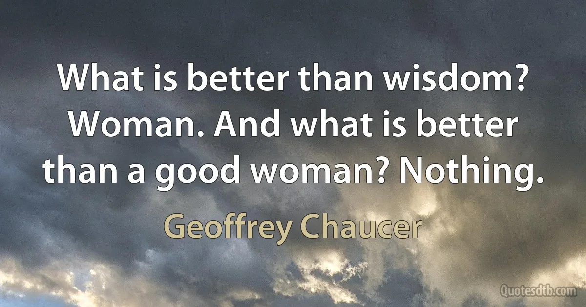 What is better than wisdom? Woman. And what is better than a good woman? Nothing. (Geoffrey Chaucer)