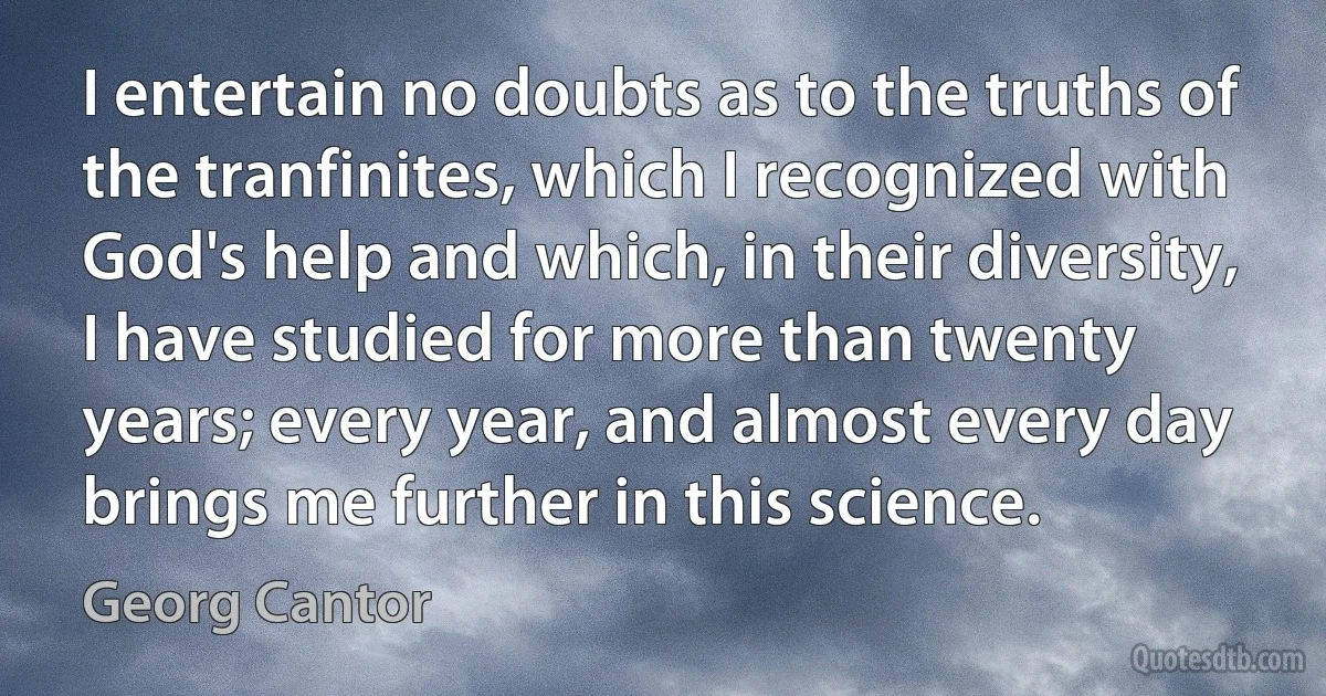 I entertain no doubts as to the truths of the tranfinites, which I recognized with God's help and which, in their diversity, I have studied for more than twenty years; every year, and almost every day brings me further in this science. (Georg Cantor)