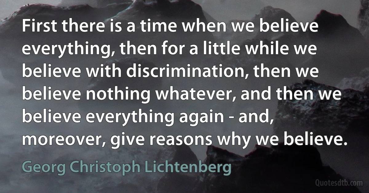 First there is a time when we believe everything, then for a little while we believe with discrimination, then we believe nothing whatever, and then we believe everything again - and, moreover, give reasons why we believe. (Georg Christoph Lichtenberg)