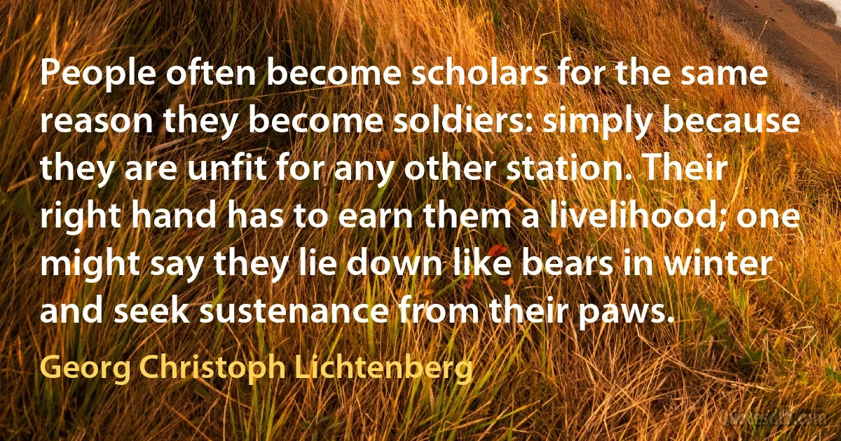 People often become scholars for the same reason they become soldiers: simply because they are unfit for any other station. Their right hand has to earn them a livelihood; one might say they lie down like bears in winter and seek sustenance from their paws. (Georg Christoph Lichtenberg)