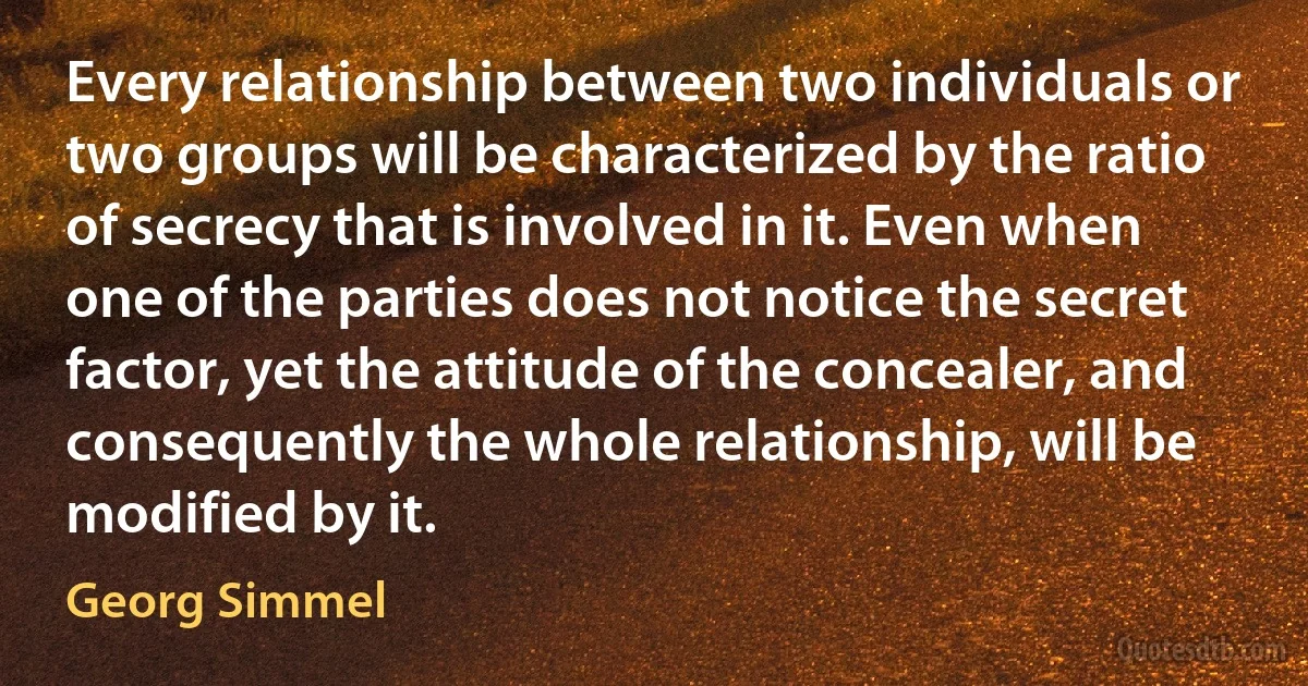 Every relationship between two individuals or two groups will be characterized by the ratio of secrecy that is involved in it. Even when one of the parties does not notice the secret factor, yet the attitude of the concealer, and consequently the whole relationship, will be modified by it. (Georg Simmel)