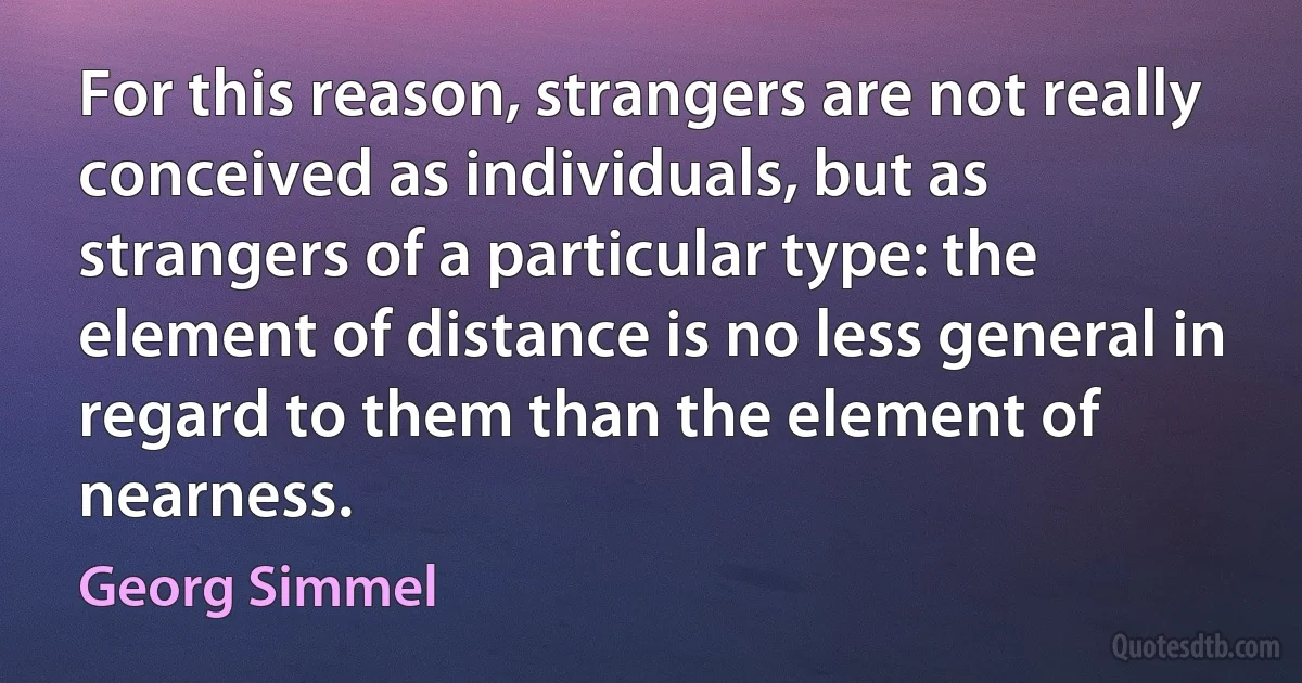 For this reason, strangers are not really conceived as individuals, but as strangers of a particular type: the element of distance is no less general in regard to them than the element of nearness. (Georg Simmel)