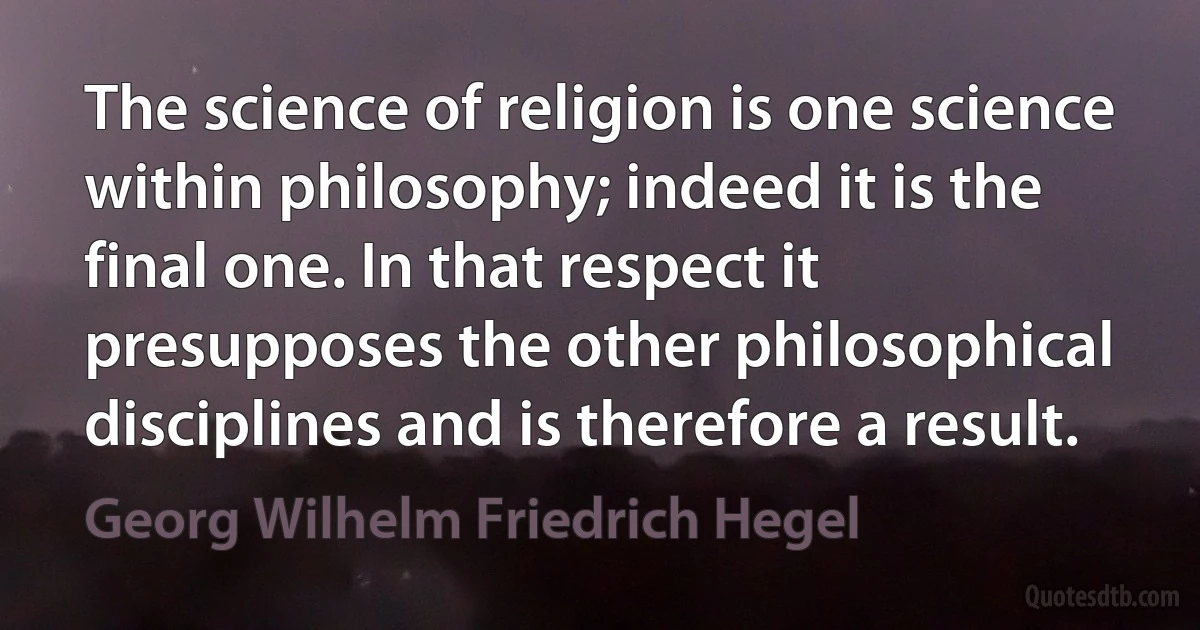 The science of religion is one science within philosophy; indeed it is the final one. In that respect it presupposes the other philosophical disciplines and is therefore a result. (Georg Wilhelm Friedrich Hegel)