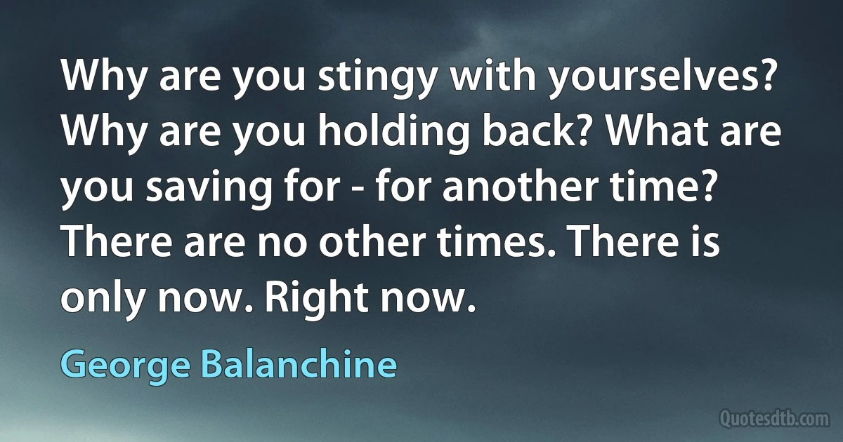 Why are you stingy with yourselves? Why are you holding back? What are you saving for - for another time? There are no other times. There is only now. Right now. (George Balanchine)