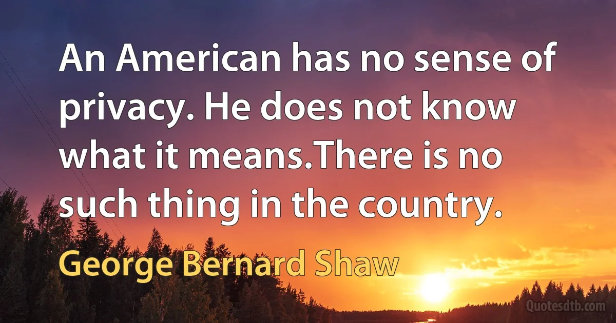 An American has no sense of privacy. He does not know what it means.There is no such thing in the country. (George Bernard Shaw)