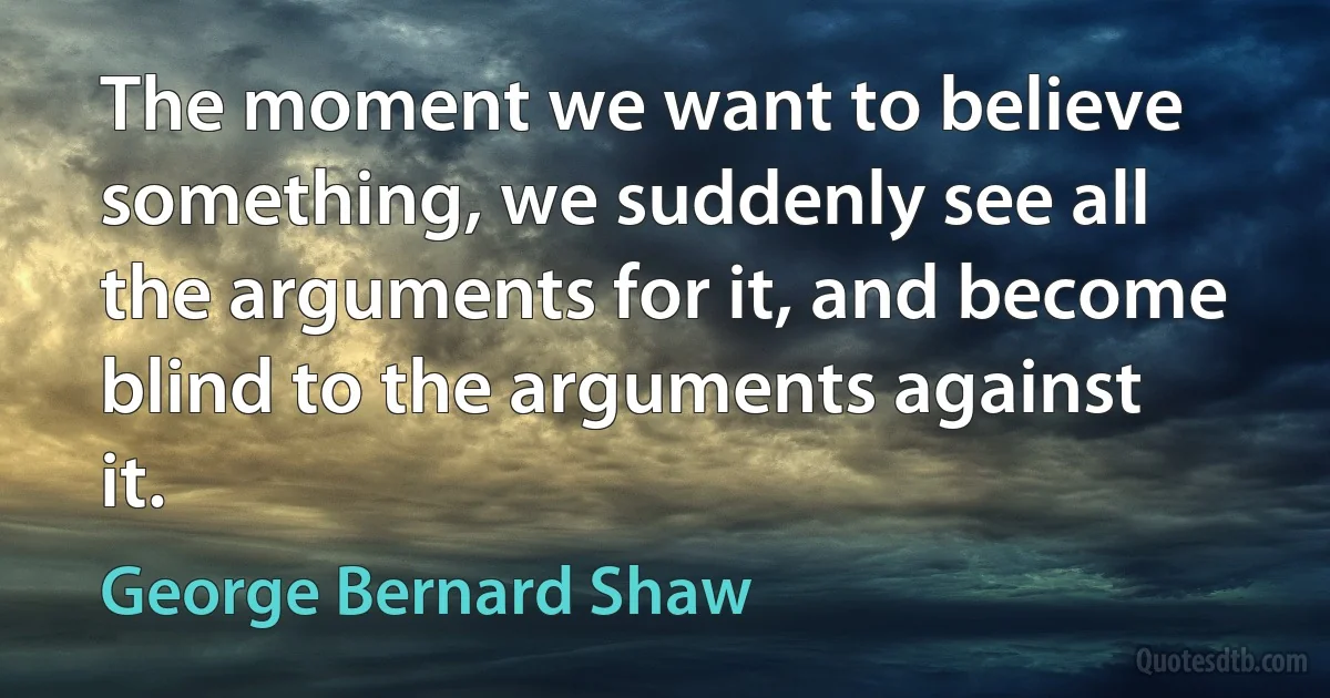 The moment we want to believe something, we suddenly see all the arguments for it, and become blind to the arguments against it. (George Bernard Shaw)