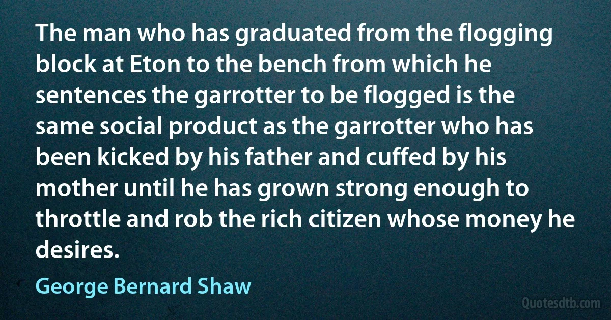 The man who has graduated from the flogging block at Eton to the bench from which he sentences the garrotter to be flogged is the same social product as the garrotter who has been kicked by his father and cuffed by his mother until he has grown strong enough to throttle and rob the rich citizen whose money he desires. (George Bernard Shaw)