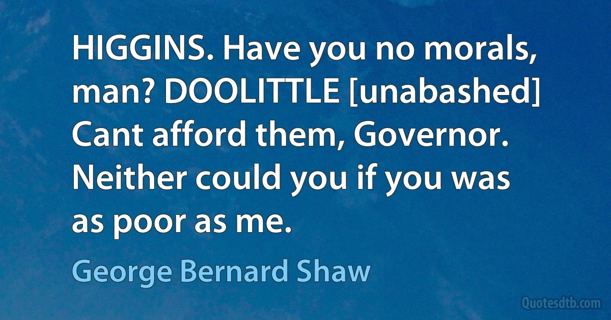 HIGGINS. Have you no morals, man? DOOLITTLE [unabashed] Cant afford them, Governor. Neither could you if you was as poor as me. (George Bernard Shaw)