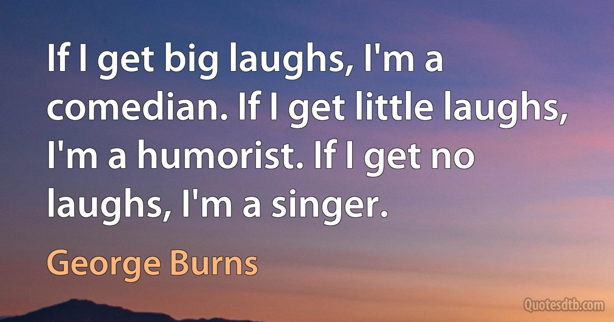 If I get big laughs, I'm a comedian. If I get little laughs, I'm a humorist. If I get no laughs, I'm a singer. (George Burns)