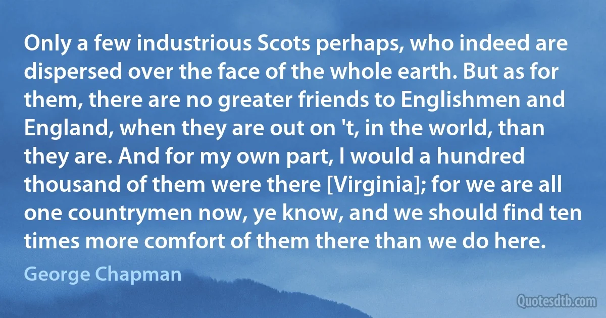 Only a few industrious Scots perhaps, who indeed are dispersed over the face of the whole earth. But as for them, there are no greater friends to Englishmen and England, when they are out on 't, in the world, than they are. And for my own part, I would a hundred thousand of them were there [Virginia]; for we are all one countrymen now, ye know, and we should find ten times more comfort of them there than we do here. (George Chapman)