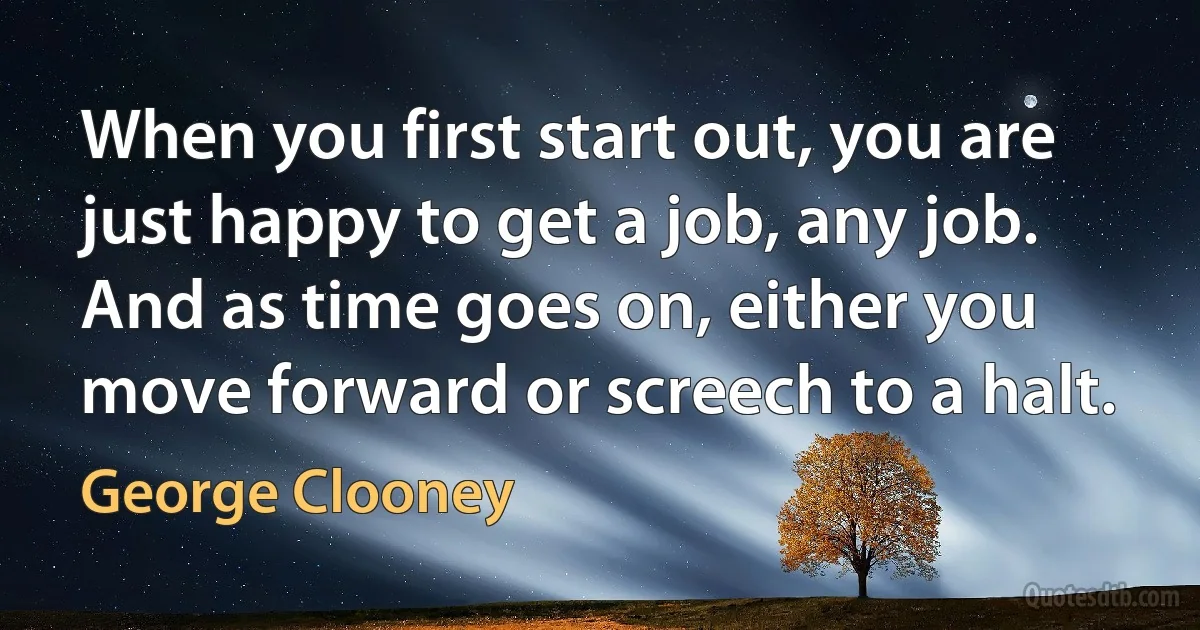 When you first start out, you are just happy to get a job, any job. And as time goes on, either you move forward or screech to a halt. (George Clooney)