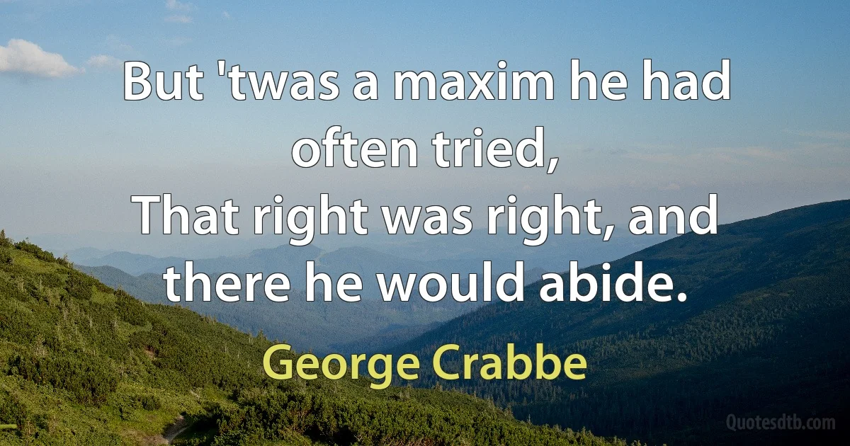 But 'twas a maxim he had often tried,
That right was right, and there he would abide. (George Crabbe)