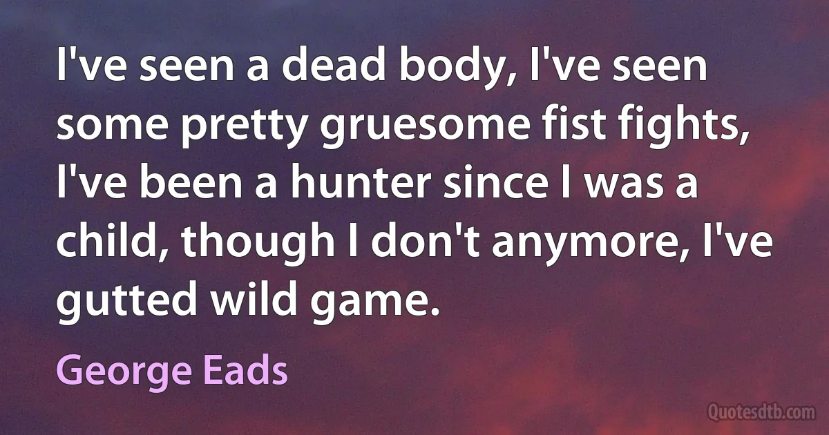 I've seen a dead body, I've seen some pretty gruesome fist fights, I've been a hunter since I was a child, though I don't anymore, I've gutted wild game. (George Eads)