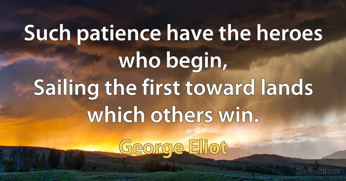 Such patience have the heroes who begin,
Sailing the first toward lands which others win. (George Eliot)