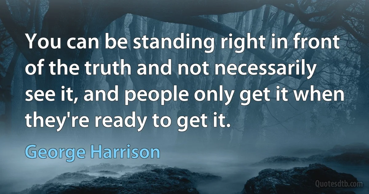 You can be standing right in front of the truth and not necessarily see it, and people only get it when they're ready to get it. (George Harrison)