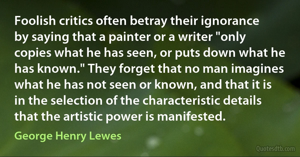 Foolish critics often betray their ignorance by saying that a painter or a writer "only copies what he has seen, or puts down what he has known." They forget that no man imagines what he has not seen or known, and that it is in the selection of the characteristic details that the artistic power is manifested. (George Henry Lewes)