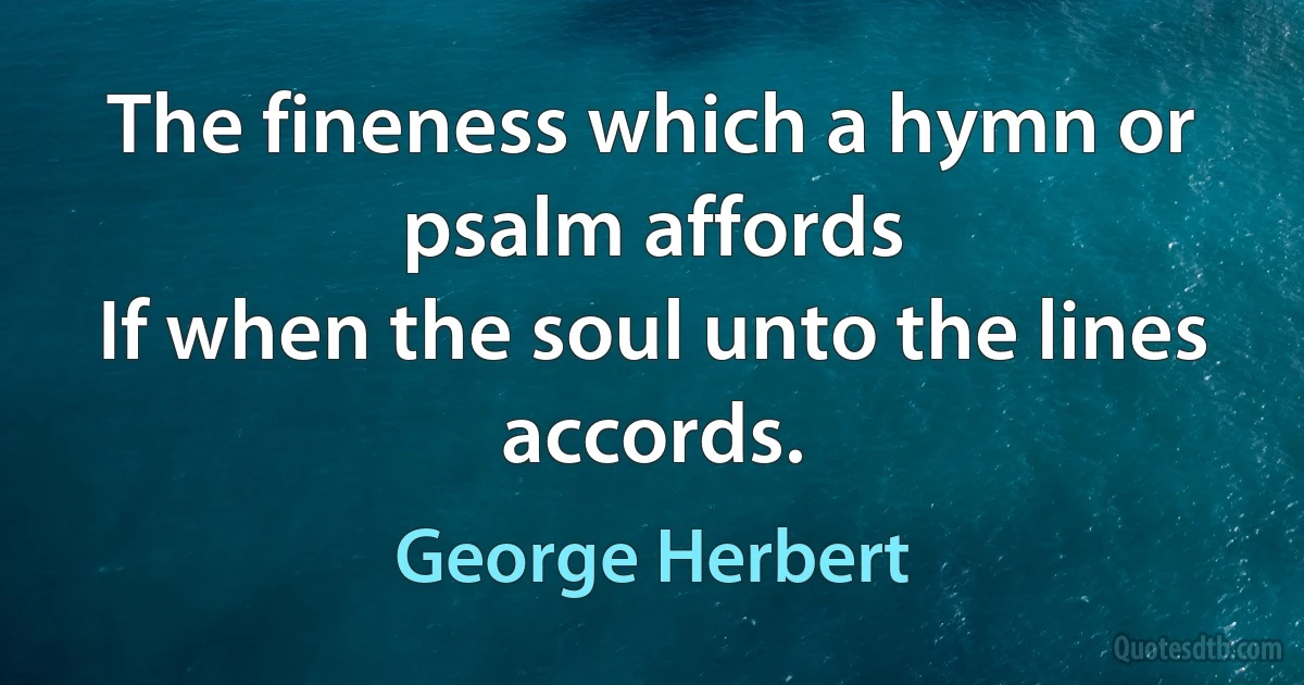 The fineness which a hymn or psalm affords
If when the soul unto the lines accords. (George Herbert)