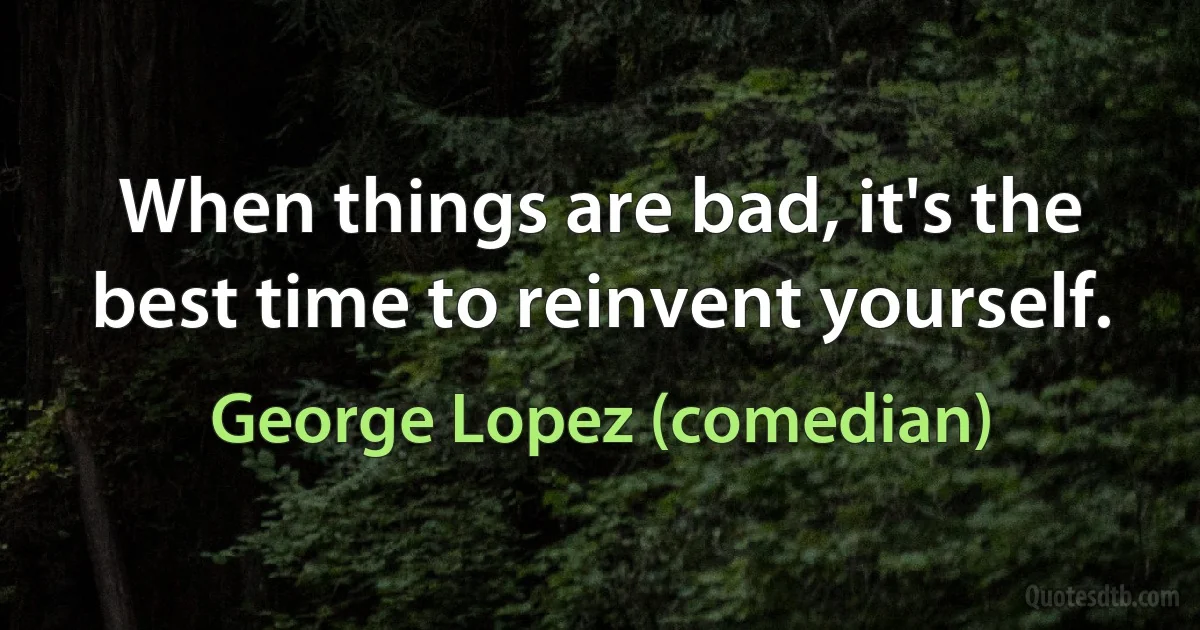 When things are bad, it's the best time to reinvent yourself. (George Lopez (comedian))