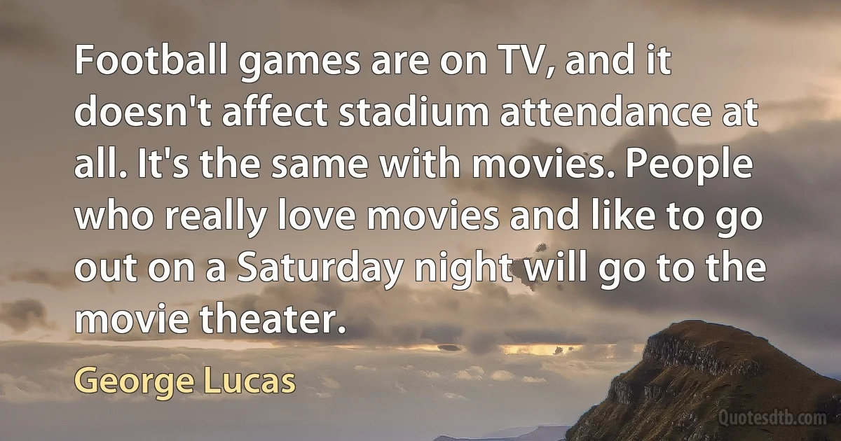 Football games are on TV, and it doesn't affect stadium attendance at all. It's the same with movies. People who really love movies and like to go out on a Saturday night will go to the movie theater. (George Lucas)