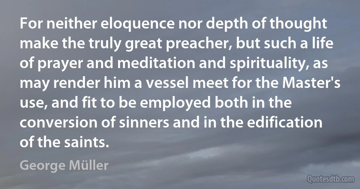 For neither eloquence nor depth of thought make the truly great preacher, but such a life of prayer and meditation and spirituality, as may render him a vessel meet for the Master's use, and fit to be employed both in the conversion of sinners and in the edification of the saints. (George Müller)