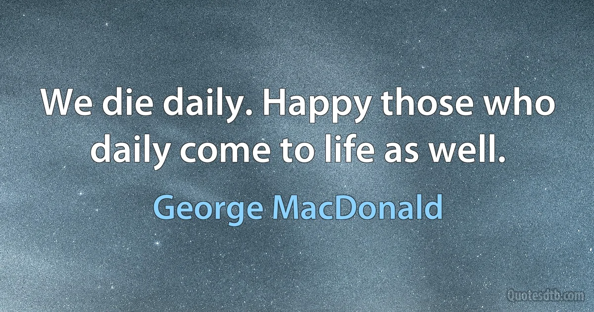 We die daily. Happy those who daily come to life as well. (George MacDonald)