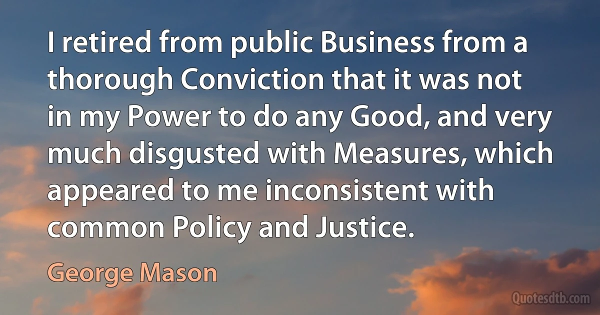 I retired from public Business from a thorough Conviction that it was not in my Power to do any Good, and very much disgusted with Measures, which appeared to me inconsistent with common Policy and Justice. (George Mason)