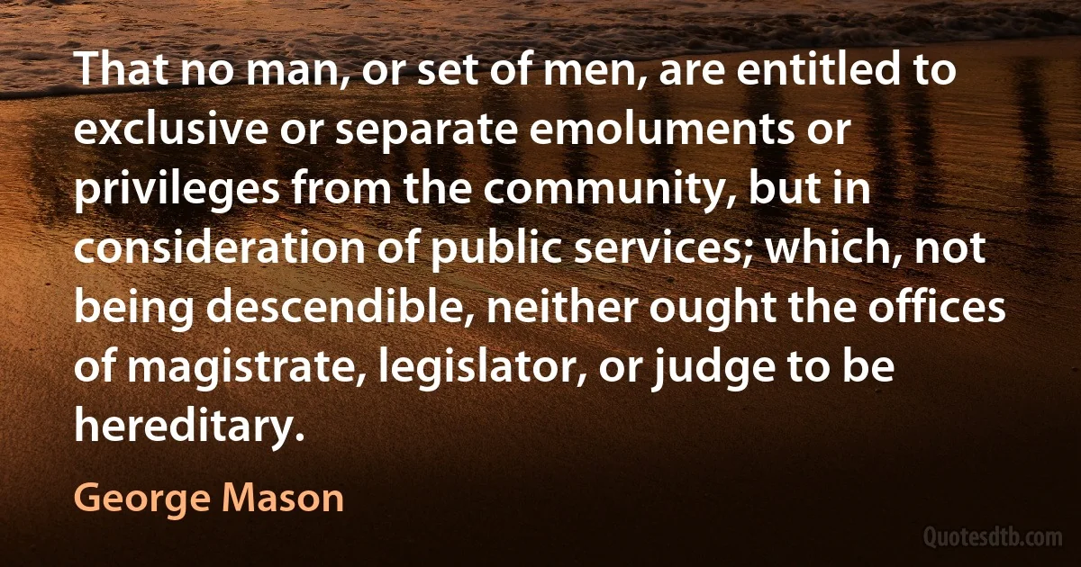 That no man, or set of men, are entitled to exclusive or separate emoluments or privileges from the community, but in consideration of public services; which, not being descendible, neither ought the offices of magistrate, legislator, or judge to be hereditary. (George Mason)