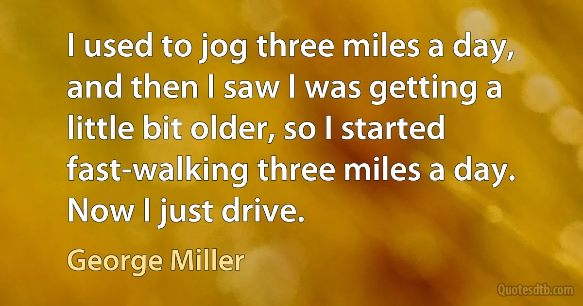 I used to jog three miles a day, and then I saw I was getting a little bit older, so I started fast-walking three miles a day. Now I just drive. (George Miller)