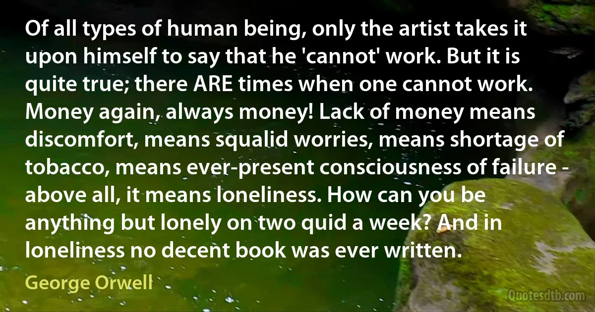 Of all types of human being, only the artist takes it upon himself to say that he 'cannot' work. But it is quite true; there ARE times when one cannot work. Money again, always money! Lack of money means discomfort, means squalid worries, means shortage of tobacco, means ever-present consciousness of failure - above all, it means loneliness. How can you be anything but lonely on two quid a week? And in loneliness no decent book was ever written. (George Orwell)