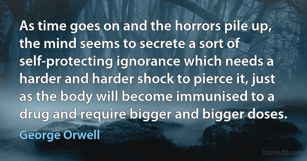 As time goes on and the horrors pile up, the mind seems to secrete a sort of self-protecting ignorance which needs a harder and harder shock to pierce it, just as the body will become immunised to a drug and require bigger and bigger doses. (George Orwell)