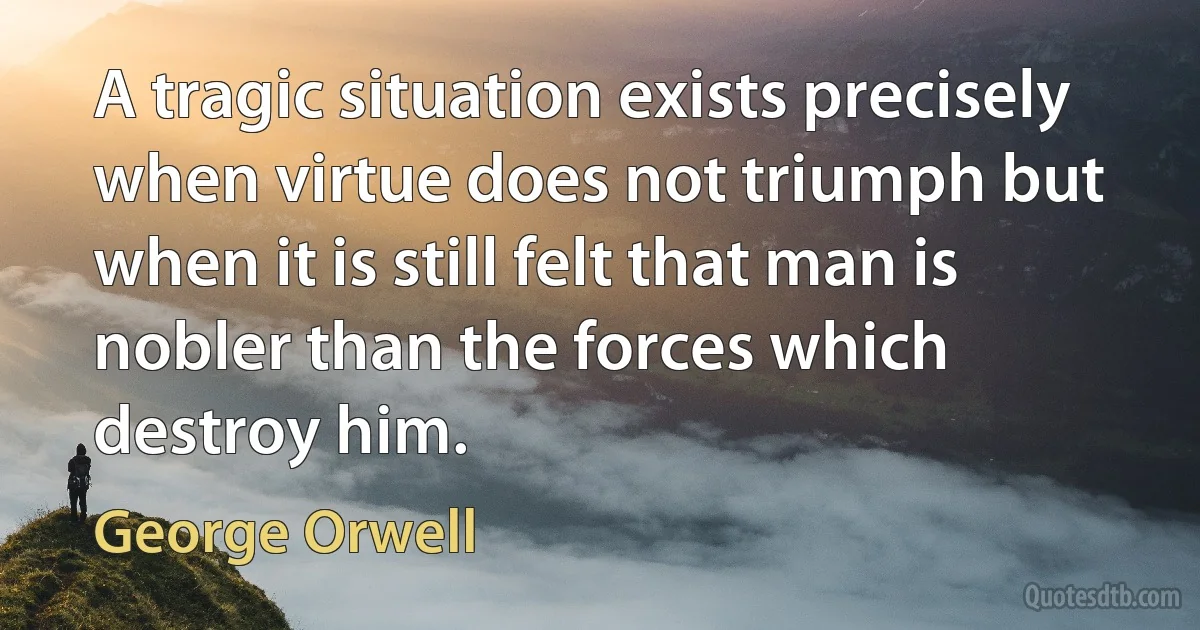 A tragic situation exists precisely when virtue does not triumph but when it is still felt that man is nobler than the forces which destroy him. (George Orwell)