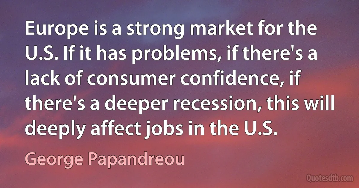 Europe is a strong market for the U.S. If it has problems, if there's a lack of consumer confidence, if there's a deeper recession, this will deeply affect jobs in the U.S. (George Papandreou)