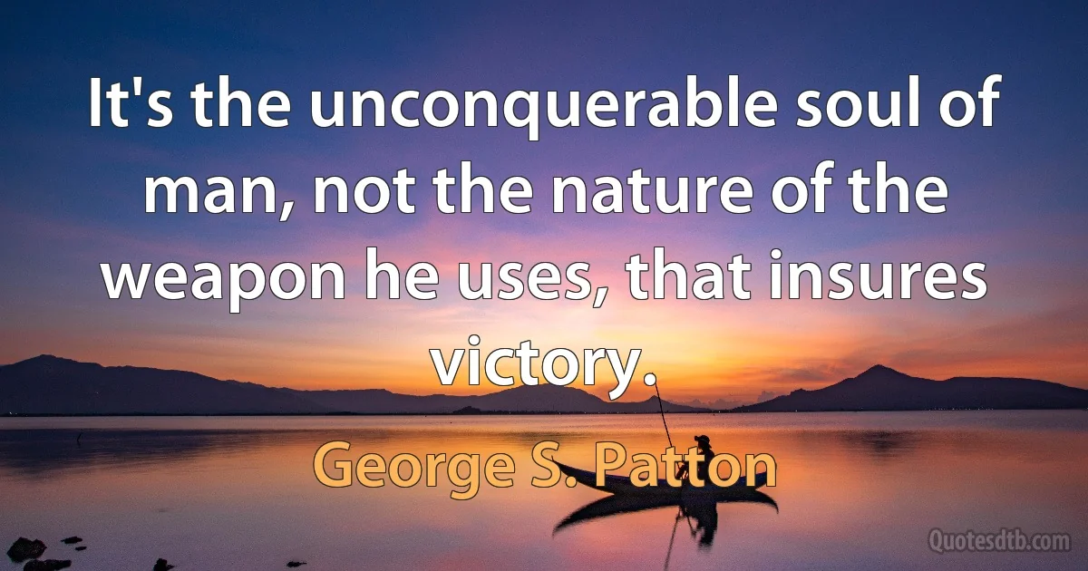 It's the unconquerable soul of man, not the nature of the weapon he uses, that insures victory. (George S. Patton)