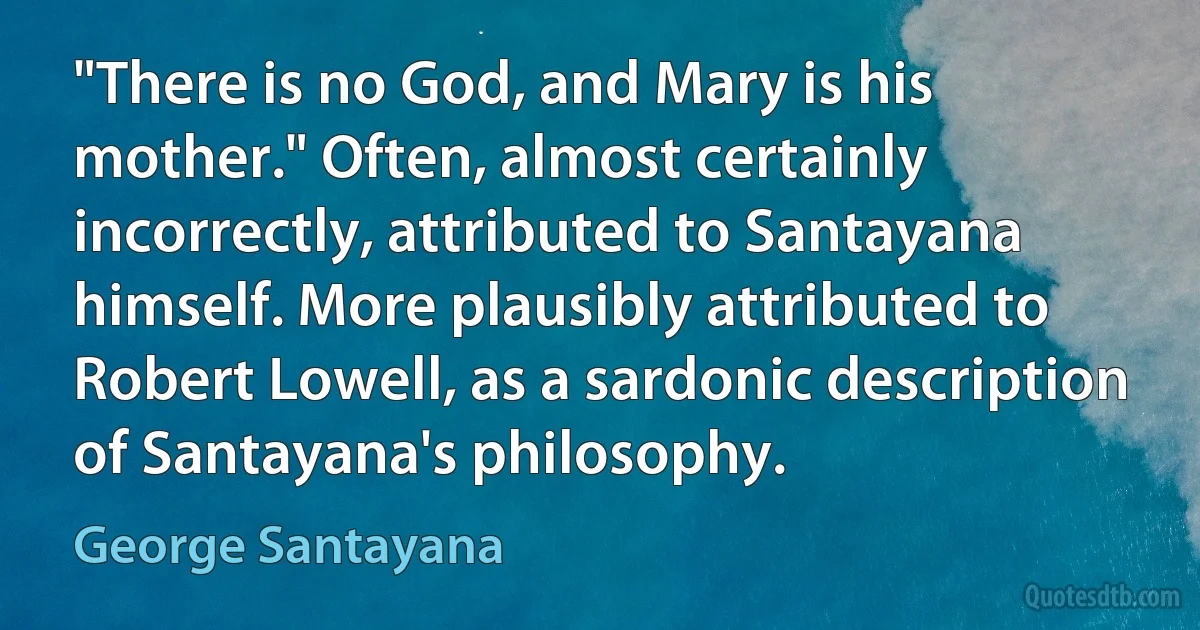 "There is no God, and Mary is his mother." Often, almost certainly incorrectly, attributed to Santayana himself. More plausibly attributed to Robert Lowell, as a sardonic description of Santayana's philosophy. (George Santayana)