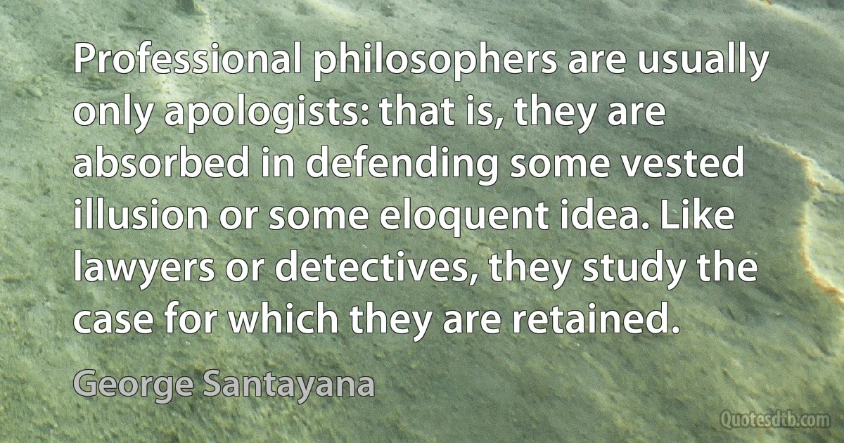 Professional philosophers are usually only apologists: that is, they are absorbed in defending some vested illusion or some eloquent idea. Like lawyers or detectives, they study the case for which they are retained. (George Santayana)