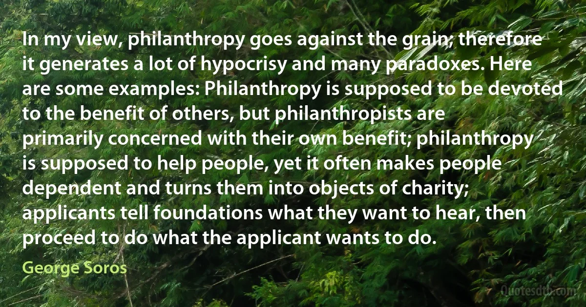 In my view, philanthropy goes against the grain; therefore it generates a lot of hypocrisy and many paradoxes. Here are some examples: Philanthropy is supposed to be devoted to the benefit of others, but philanthropists are primarily concerned with their own benefit; philanthropy is supposed to help people, yet it often makes people dependent and turns them into objects of charity; applicants tell foundations what they want to hear, then proceed to do what the applicant wants to do. (George Soros)