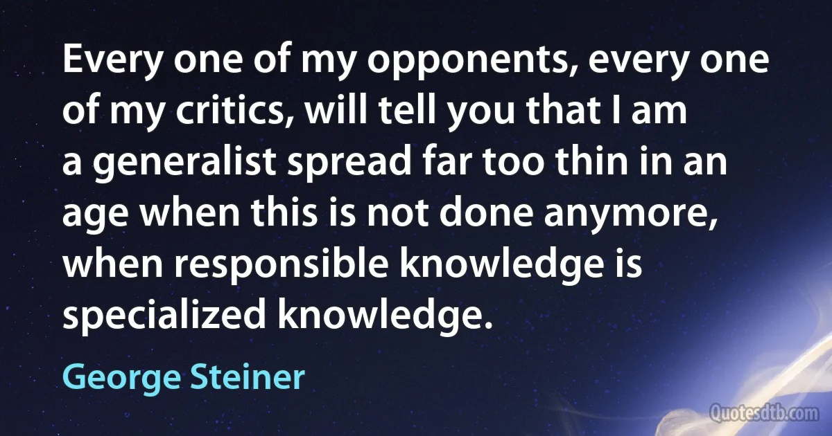 Every one of my opponents, every one of my critics, will tell you that I am a generalist spread far too thin in an age when this is not done anymore, when responsible knowledge is specialized knowledge. (George Steiner)