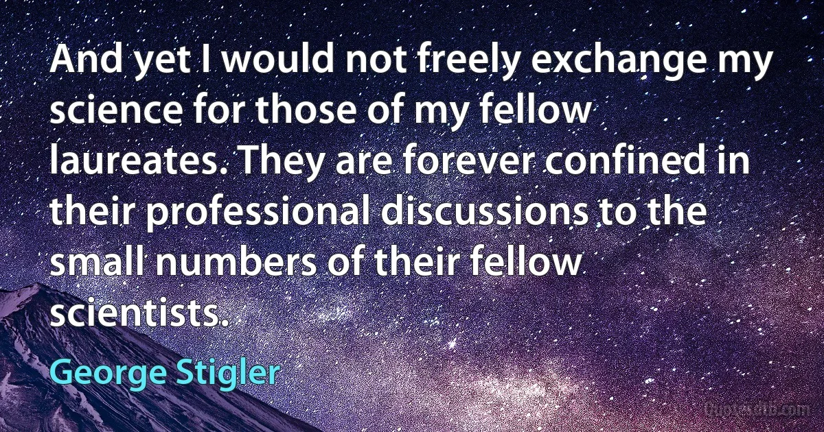 And yet I would not freely exchange my science for those of my fellow laureates. They are forever confined in their professional discussions to the small numbers of their fellow scientists. (George Stigler)