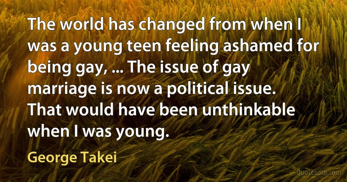 The world has changed from when I was a young teen feeling ashamed for being gay, ... The issue of gay marriage is now a political issue. That would have been unthinkable when I was young. (George Takei)