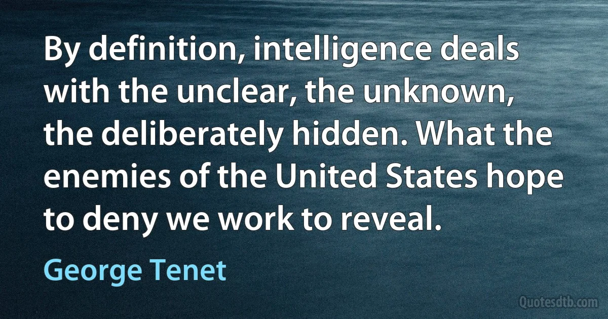 By definition, intelligence deals with the unclear, the unknown, the deliberately hidden. What the enemies of the United States hope to deny we work to reveal. (George Tenet)