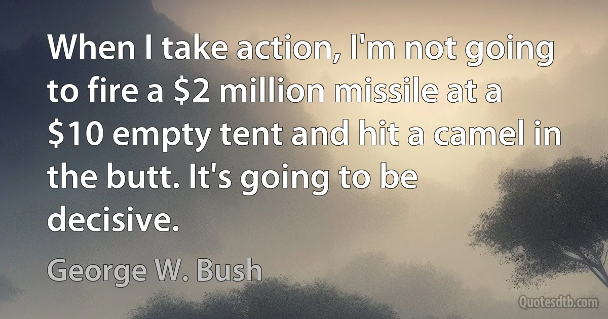 When I take action, I'm not going to fire a $2 million missile at a $10 empty tent and hit a camel in the butt. It's going to be decisive. (George W. Bush)