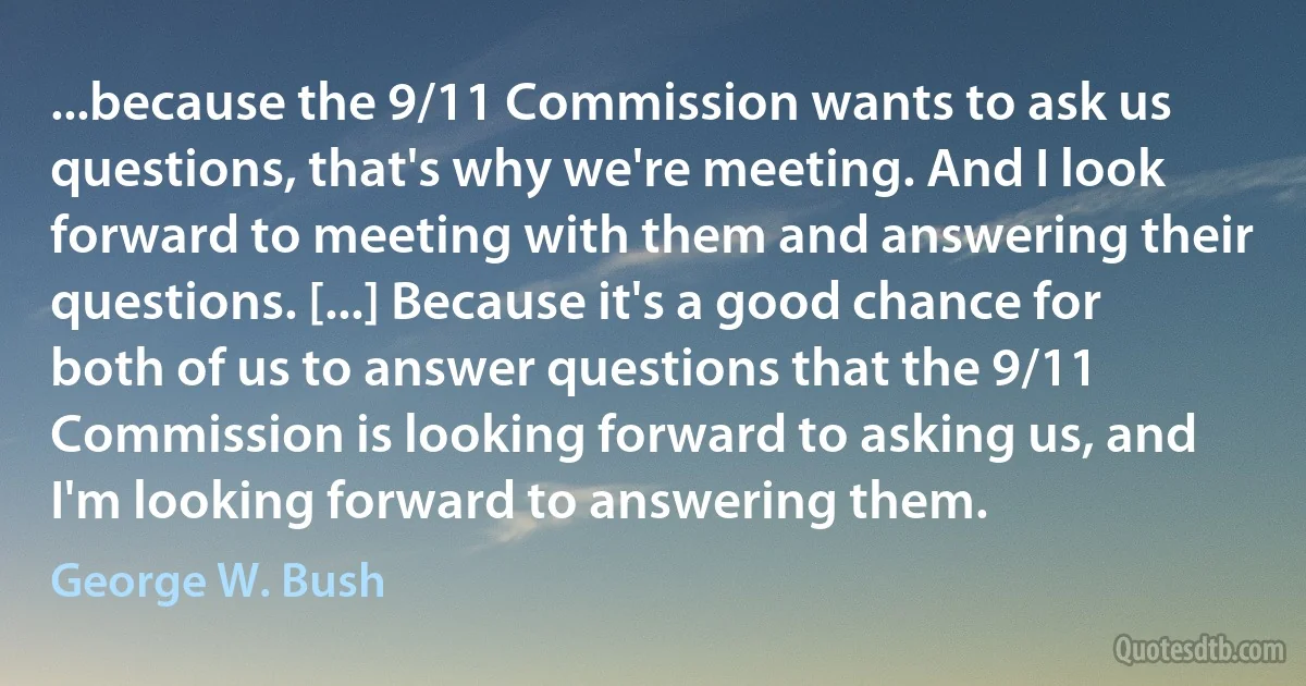 ...because the 9/11 Commission wants to ask us questions, that's why we're meeting. And I look forward to meeting with them and answering their questions. [...] Because it's a good chance for both of us to answer questions that the 9/11 Commission is looking forward to asking us, and I'm looking forward to answering them. (George W. Bush)