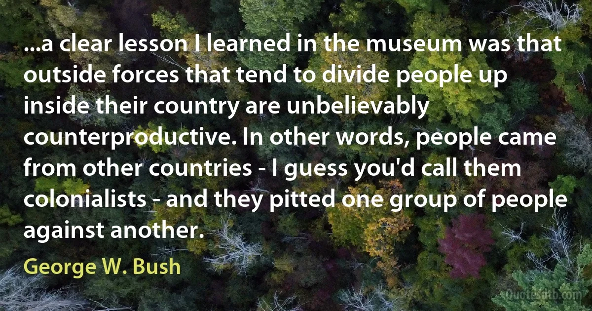 ...a clear lesson I learned in the museum was that outside forces that tend to divide people up inside their country are unbelievably counterproductive. In other words, people came from other countries - I guess you'd call them colonialists - and they pitted one group of people against another. (George W. Bush)