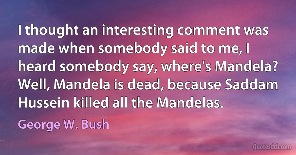 I thought an interesting comment was made when somebody said to me, I heard somebody say, where's Mandela? Well, Mandela is dead, because Saddam Hussein killed all the Mandelas. (George W. Bush)