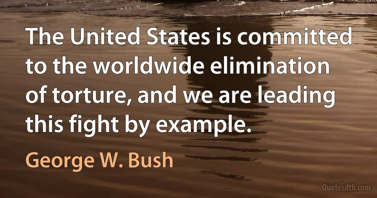 The United States is committed to the worldwide elimination of torture, and we are leading this fight by example. (George W. Bush)