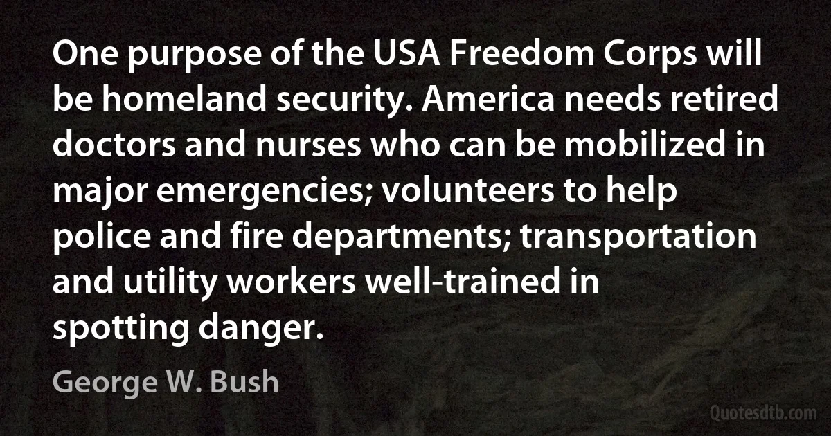 One purpose of the USA Freedom Corps will be homeland security. America needs retired doctors and nurses who can be mobilized in major emergencies; volunteers to help police and fire departments; transportation and utility workers well-trained in spotting danger. (George W. Bush)