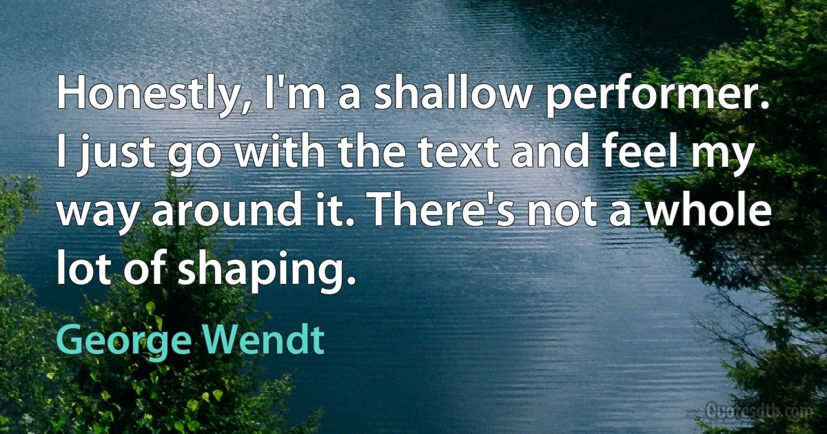 Honestly, I'm a shallow performer. I just go with the text and feel my way around it. There's not a whole lot of shaping. (George Wendt)